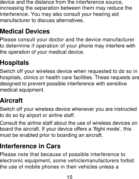 15 device and the distance from the interference source, increasing the separation between them may reduce the interference. You may also consult your hearing aid manufacturer to discuss alternatives. Medical Devices Please consult your doctor and the device manufacturer to determine if operation of your phone may interfere with the operation of your medical device. Hospitals Switch off your wireless device when requested to do so in hospitals, clinics or health care facilities. These requests are designed to prevent possible interference with sensitive medical equipment. Aircraft Switch off your wireless device whenever you are instructed to do so by airport or airline staff. Consult the airline staff about the use of wireless devices on board the aircraft. If your device offers a ‘flight mode’, this must be enabled prior to boarding an aircraft. Interference in Cars Please note that because of possible interference to electronic equipment, some vehiclemanufacturers forbid the use of mobile phones in their vehicles unless a 