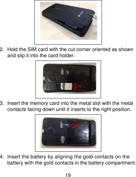 19  2.  Hold the SIM card with the cut corner oriented as shown and slip it into the card holder.    3.  Insert the memory card into the metal slot with the metal contacts facing down until it inserts to the right position.  4.  Insert the battery by aligning the gold contacts on the battery with the gold contacts in the battery compartment.              