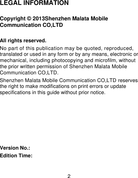 2 LEGAL INFORMATION Copyright © 2013Shenzhen Malata Mobile Communication CO,LTD All rights reserved. No part of this publication may be quoted, reproduced, translated or used in any form or by any means, electronic or mechanical, including photocopying and microfilm, without the prior written permission of Shenzhen Malata Mobile Communication CO,LTD. Shenzhen Malata Mobile Communication CO,LTD reserves the right to make modifications on print errors or update specifications in this guide without prior notice.       Version No.: Edition Time:  