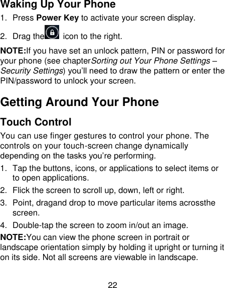 22 Waking Up Your Phone 1.  Press Power Key to activate your screen display. 2.  Drag the   icon to the right. NOTE:If you have set an unlock pattern, PIN or password for your phone (see chapterSorting out Your Phone Settings – Security Settings) you’ll need to draw the pattern or enter the PIN/password to unlock your screen. Getting Around Your Phone Touch Control You can use finger gestures to control your phone. The controls on your touch-screen change dynamically depending on the tasks you’re performing. 1.  Tap the buttons, icons, or applications to select items or to open applications. 2.  Flick the screen to scroll up, down, left or right. 3.  Point, dragand drop to move particular items acrossthe screen. 4.  Double-tap the screen to zoom in/out an image. NOTE:You can view the phone screen in portrait or landscape orientation simply by holding it upright or turning it on its side. Not all screens are viewable in landscape. 