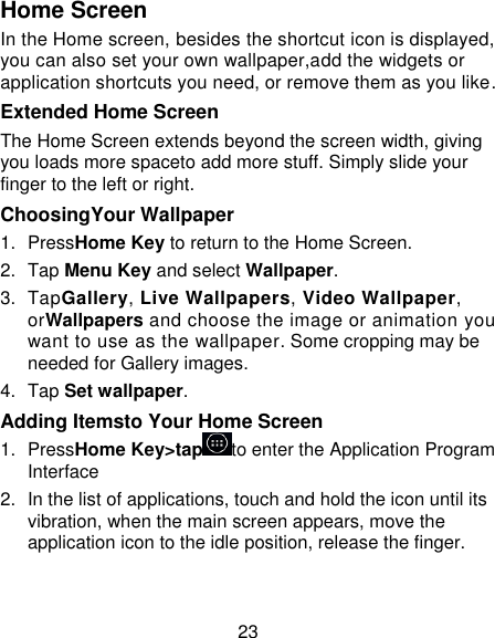 23 Home Screen In the Home screen, besides the shortcut icon is displayed, you can also set your own wallpaper,add the widgets or application shortcuts you need, or remove them as you like. Extended Home Screen The Home Screen extends beyond the screen width, giving you loads more spaceto add more stuff. Simply slide your finger to the left or right. ChoosingYour Wallpaper   1.  PressHome Key to return to the Home Screen. 2.  Tap Menu Key and select Wallpaper. 3.  TapGallery, Live Wallpapers, Video Wallpaper, orWallpapers and choose the image or animation you want to use as the wallpaper. Some cropping may be needed for Gallery images. 4.  Tap Set wallpaper. Adding Itemsto Your Home Screen 1.  PressHome Key&gt;tap to enter the Application Program Interface 2.  In the list of applications, touch and hold the icon until its vibration, when the main screen appears, move the application icon to the idle position, release the finger.   