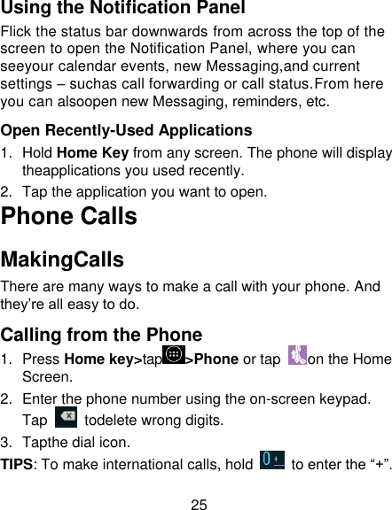 25 Using the Notification Panel Flick the status bar downwards from across the top of the screen to open the Notification Panel, where you can seeyour calendar events, new Messaging,and current settings – suchas call forwarding or call status.From here you can alsoopen new Messaging, reminders, etc.  Open Recently-Used Applications 1.  Hold Home Key from any screen. The phone will display theapplications you used recently. 2.  Tap the application you want to open. Phone Calls MakingCalls There are many ways to make a call with your phone. And they’re all easy to do. Calling from the Phone 1.  Press Home key&gt;tap &gt;Phone or tap  on the Home Screen. 2.  Enter the phone number using the on-screen keypad. Tap   todelete wrong digits. 3.  Tapthe dial icon. TIPS: To make international calls, hold    to enter the “+”. 