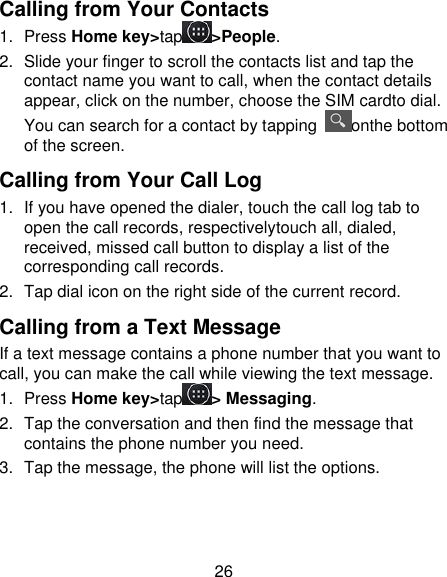 26 Calling from Your Contacts 1.  Press Home key&gt;tap &gt;People. 2.  Slide your finger to scroll the contacts list and tap the contact name you want to call, when the contact details appear, click on the number, choose the SIM cardto dial. You can search for a contact by tapping  onthe bottom of the screen. Calling from Your Call Log 1.  If you have opened the dialer, touch the call log tab to open the call records, respectivelytouch all, dialed, received, missed call button to display a list of the corresponding call records.   2.  Tap dial icon on the right side of the current record. Calling from a Text Message If a text message contains a phone number that you want to call, you can make the call while viewing the text message. 1.  Press Home key&gt;tap &gt; Messaging. 2.  Tap the conversation and then find the message that contains the phone number you need. 3.  Tap the message, the phone will list the options. 