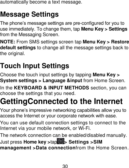 30 automatically become a text message. Message Settings The phone’s message settings are pre-configured for you to use immediately. To change them, tap Menu Key &gt; Settings from the Messaging Screen.   NOTE: From SMS settings screen tap Menu Key &gt; Restore default settings to change all the message settings back to the original. Touch Input Settings Choose the touch input settings by tapping Menu Key &gt; System settings &gt; Language &amp;input from Home Screen. In the KEYBOARD &amp; INPUT METHODS section, you can choose the settings that you need. GettingConnected to the Internet Your phone’s impressive networking capabilities allow you to access the Internet or your corporate network with ease. You can use default connection settings to connect to the Internet via your mobile network, or Wi-Fi. The network connection can be enabled/disabled manually. Just press Home key &gt;tap &gt; Settings &gt;SIM management &gt;Data connectionfrom the Home Screen.   