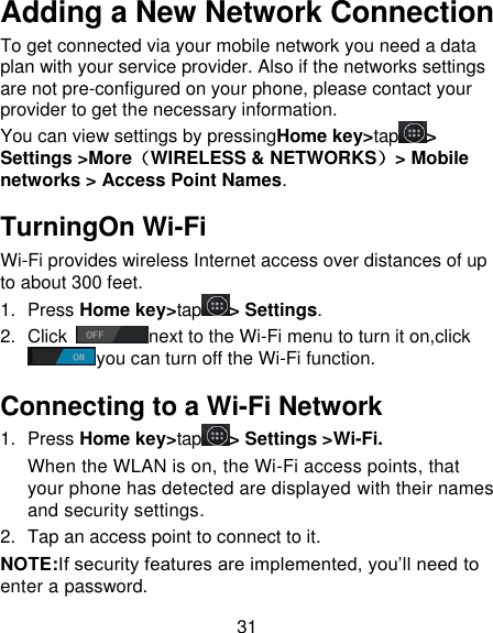 31 Adding a New Network Connection To get connected via your mobile network you need a data plan with your service provider. Also if the networks settings are not pre-configured on your phone, please contact your provider to get the necessary information.   You can view settings by pressingHome key&gt;tap &gt; Settings &gt;More（WIRELESS &amp; NETWORKS）&gt; Mobile networks &gt; Access Point Names. TurningOn Wi-Fi Wi-Fi provides wireless Internet access over distances of up to about 300 feet. 1.  Press Home key&gt;tap &gt; Settings. 2.  Click  next to the Wi-Fi menu to turn it on,click you can turn off the Wi-Fi function. Connecting to a Wi-Fi Network 1.  Press Home key&gt;tap &gt; Settings &gt;Wi-Fi. When the WLAN is on, the Wi-Fi access points, that your phone has detected are displayed with their names and security settings. 2.  Tap an access point to connect to it. NOTE:If security features are implemented, you’ll need to enter a password. 