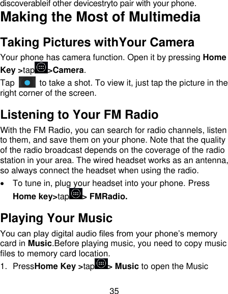 35 discoverableif other devicestryto pair with your phone. Making the Most of Multimedia Taking Pictures withYour Camera Your phone has camera function. Open it by pressing Home Key &gt;tap &gt;Camera.   Tap    to take a shot. To view it, just tap the picture in the right corner of the screen.   Listening to Your FM Radio With the FM Radio, you can search for radio channels, listen to them, and save them on your phone. Note that the quality of the radio broadcast depends on the coverage of the radio station in your area. The wired headset works as an antenna, so always connect the headset when using the radio.   To tune in, plug your headset into your phone. Press Home key&gt;tap &gt; FMRadio. Playing Your Music You can play digital audio files from your phone’s memory card in Music.Before playing music, you need to copy music files to memory card location. 1.  PressHome Key &gt;tap &gt; Music to open the Music 