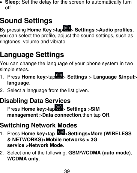 39  Sleep: Set the delay for the screen to automatically turn off. Sound Settings By pressing Home Key &gt;tap &gt; Settings &gt;Audio profiles, you can select the profile, adjust the sound settings, such as ringtones, volume and vibrate. Language Settings You can change the language of your phone system in two simple steps. 1.  Press Home key&gt;tap &gt; Settings &gt; Language &amp;input&gt; language. 2.  Select a language from the list given. Disabling Data Services Press Home key&gt;tap &gt; Settings &gt;SIM management &gt;Data connection,then tap Off. Switching Network Modes 1.  Press Home key&gt;tap  &gt;Settings&gt;More (WIRELESS &amp; NETWORKS)&gt;Mobile networks &gt; 3G service &gt;Network Mode. 2.  Select one of the following: GSM/WCDMA (auto mode), WCDMA only. 