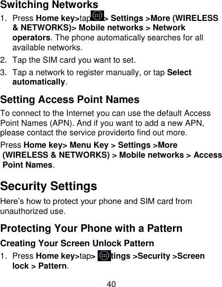 40 Switching Networks 1.  Press Home key&gt;tap &gt; Settings &gt;More (WIRELESS &amp; NETWORKS)&gt; Mobile networks &gt; Network operators. The phone automatically searches for all available networks. 2.  Tap the SIM card you want to set. 3.  Tap a network to register manually, or tap Select automatically. Setting Access Point Names To connect to the Internet you can use the default Access Point Names (APN). And if you want to add a new APN, please contact the service providerto find out more. Press Home key&gt; Menu Key &gt; Settings &gt;More (WIRELESS &amp; NETWORKS) &gt; Mobile networks &gt; Access Point Names. Security Settings Here’s how to protect your phone and SIM card from unauthorized use.   Protecting Your Phone with a Pattern Creating Your Screen Unlock Pattern 1.  Press Home key&gt;tap&gt; Settings &gt;Security &gt;Screen lock &gt; Pattern. 