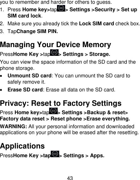 43 you to remember and harder for others to guess. 1.  Press Home key&gt;tap &gt; Settings &gt;Security &gt; Set up SIM card lock. 2.  Make sure you already tick the Lock SIM card check box. 3.  TapChange SIM PIN. Managing Your Device Memory PressHome Key &gt;tap &gt; Settings &gt; Storage. You can view the space information of the SD card and the phone storage.    Unmount SD card: You can unmount the SD card to safely remove it.  Erase SD card: Erase all data on the SD card. Privacy: Reset to Factory Settings Press Home key&gt;tap &gt; Settings &gt;Backup &amp; reset&gt; Factory data reset &gt; Reset phone &gt;Erase everything. WARNING: All your personal information and downloaded applications on your phone will be erased after the resetting. Applications PressHome Key &gt;tap &gt; Settings &gt; Apps. 