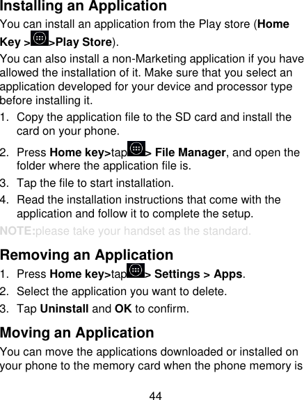 44 Installing an Application You can install an application from the Play store (Home Key &gt; &gt;Play Store). You can also install a non-Marketing application if you have allowed the installation of it. Make sure that you select an application developed for your device and processor type before installing it. 1.  Copy the application file to the SD card and install the card on your phone. 2.  Press Home key&gt;tap &gt; File Manager, and open the folder where the application file is. 3.  Tap the file to start installation. 4. Read the installation instructions that come with the application and follow it to complete the setup. NOTE:please take your handset as the standard. Removing an Application 1.  Press Home key&gt;tap &gt; Settings &gt; Apps. 2.  Select the application you want to delete. 3.  Tap Uninstall and OK to confirm. Moving an Application You can move the applications downloaded or installed on your phone to the memory card when the phone memory is 