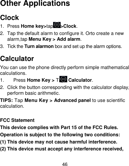 46 Other Applications Clock 1.  Press Home key&gt;tap &gt;Clock. 2.  Tap the default alarm to configure it. Orto create a new alarm,tap Menu Key &gt; Add alarm. 3.  Tick the Turn alarmon box and set up the alarm options. Calculator You can use the phone directly perform simple mathematical calculations. 1.    Press Home Key &gt; Tap&gt; Calculator. 2.  Click the button corresponding with the calculator display, perform basic arithmetic. TIPS: Tap Menu Key &gt; Advanced panel to use scientific calculation.  FCC Statement This device complies with Part 15 of the FCC Rules. Operation is subject to the following two conditions: (1) This device may not cause harmful interference. (2) This device must accept any interference received, 