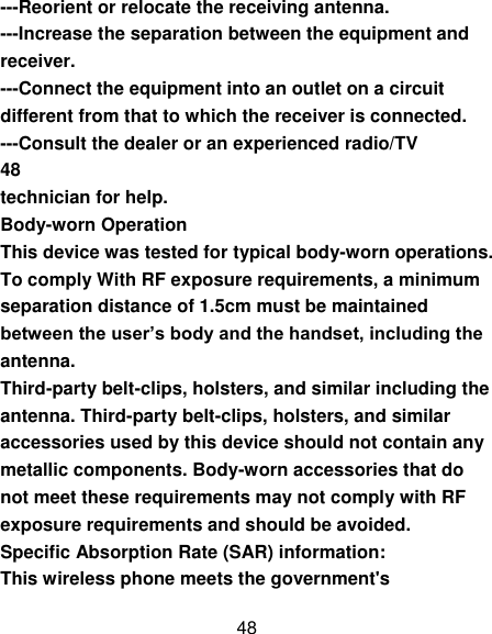 48 ---Reorient or relocate the receiving antenna. ---Increase the separation between the equipment and receiver. ---Connect the equipment into an outlet on a circuit different from that to which the receiver is connected. ---Consult the dealer or an experienced radio/TV 48 technician for help. Body-worn Operation This device was tested for typical body-worn operations. To comply With RF exposure requirements, a minimum separation distance of 1.5cm must be maintained between the user’s body and the handset, including the antenna. Third-party belt-clips, holsters, and similar including the antenna. Third-party belt-clips, holsters, and similar accessories used by this device should not contain any metallic components. Body-worn accessories that do not meet these requirements may not comply with RF exposure requirements and should be avoided. Specific Absorption Rate (SAR) information: This wireless phone meets the government&apos;s 