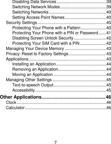 7 Disabling Data Services ........................................... 39 Switching Network Modes ........................................ 39 Switching Networks .................................................. 40 Setting Access Point Names .................................... 40 Security Settings ............................................................ 40 Protecting Your Phone with a Pattern ...................... 40 Protecting Your Phone with a PIN or Password ....... 41 Disabling Screen Unlock Security ............................ 42 Protecting Your SIM Card with a PIN ....................... 42 Managing Your Device Memory .................................... 43 Privacy: Reset to Factory Settings ................................. 43 Applications.................................................................... 43 Installing an Application ............................................ 44 Removing an Application .......................................... 44 Moving an Application .............................................. 44 Managing Other Settings ............................................... 45 Text-to-speech Output .............................................. 45 Accessibility .............................................................. 45 Other Applications ................................................. 46 Clock .............................................................................. 46 Calculator ....................................................................... 46 