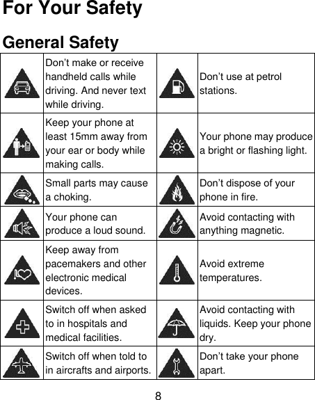 8 For Your Safety General Safety  Don’t make or receive handheld calls while driving. And never text while driving.  Don’t use at petrol stations.  Keep your phone at least 15mm away from your ear or body while making calls.  Your phone may produce a bright or flashing light.  Small parts may cause a choking.  Don’t dispose of your phone in fire.  Your phone can produce a loud sound.  Avoid contacting with anything magnetic.  Keep away from pacemakers and other electronic medical devices.  Avoid extreme temperatures.  Switch off when asked to in hospitals and medical facilities.  Avoid contacting with liquids. Keep your phone dry.  Switch off when told to in aircrafts and airports.  Don’t take your phone apart. 