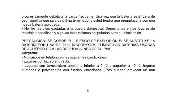 8progresivamente debido a la carga frecuente. Una vez que la batería esté fuera deuso, significa que su vida útil ha terminado, y usted tendrá que reemplazarla con unanueva batería aprobada.•No tire las pilas gastadas a la basura doméstica. Depositarlas en los lugares dereciclaje específicos y siga las instrucciones estipuladas para su eliminación.PRECAUCIÓN: SE CORRE EL RIESGO DE EXPLOSIÓN SI SE SUSTITUYE LABATERÍA POR UNA DE TIPO INCORRECTA. ELIMINE LAS BATERIAS USADASDE ACUERDO CON LAS REGULACIONES DE SU PAIS.Cargador:•No cargue en teléfono en las siguientes condiciones:- Lugares con luz solar directa.húmedos o polvorientos con fuertes vibraciones (Esto pueden provocar un mal