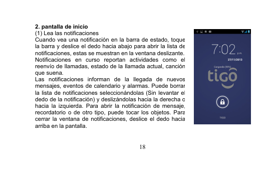 182. pantalla de inicio(1) Lea las notificacionesCuando vea una notificación en la barra de estado, toquela barra y deslice el dedo hacia abajo para abrir la lista denotificaciones, estas se muestran en la ventana deslizante.Notificaciones en curso reportan actividades como elreenvío de llamadas, estado de la llamada actual, canciónque suena.Las notificaciones informan de la llegada de nuevosmensajes, eventos de calendario y alarmas. Puede borrarla lista de notificaciones seleccionándolas (Sin levantar eldedo de la notificación) y deslizándolas hacia la derecha ohacia la izquierda. Para abrir la notificación de mensaje,recordatorio o de otro tipo, puede tocar los objetos. Paracerrar la ventana de notificaciones, deslice el dedo haciaarriba en la pantalla.