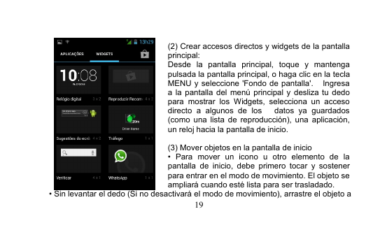 19(2) Crear accesos directos y widgets de la pantallaprincipal:Desde la pantalla principal, toque y mantengapulsada la pantalla principal, o haga clic en la teclaMENU y seleccione &apos;Fondo de pantalla&apos;. Ingresaa la pantalla del menú principal y desliza tu dedopara mostrar los Widgets, selecciona un accesodirecto a algunos de los datos ya guardados(como una lista de reproducción), una aplicación,un reloj hacia la pantalla de inicio.(3) Mover objetos en la pantalla de inicio• Para mover un icono u otro elemento de lapantalla de inicio, debe primero tocar y sostenerpara entrar en el modo de movimiento. El objeto seampliará cuando esté lista para ser trasladado.• Sin levantar el dedo (Si no desactivará el modo de movimiento), arrastre el objeto a