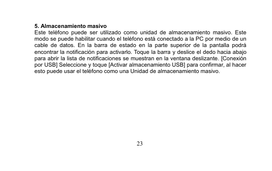 235. Almacenamiento masivoEste teléfono puede ser utilizado como unidad de almacenamiento masivo. Estemodo se puede habilitar cuando el teléfono está conectado a la PC por medio de uncable de datos. En la barra de estado en la parte superior de la pantalla podráencontrar la notificación para activarlo. Toque la barra y deslice el dedo hacia abajopara abrir la lista de notificaciones se muestran en la ventana deslizante. [Conexiónpor USB] Seleccione y toque [Activar almacenamiento USB] para confirmar, al haceresto puede usar el teléfono como una Unidad de almacenamiento masivo.