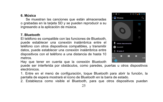 256. MúsicaSe muestran las canciones que están almacenadaso grabadas en la tarjeta SD y se pueden reproducir a suingresando a la aplicación de música.7. BluetoothEl teléfono es compatible con las funciones de Bluetooth,puede establecer una conexión inalámbrica entre elteléfono con otros dispositivos compatibles, y transmitirdatos, puede establecer una conexión inalámbrica entredispositivos con el teléfono a una distancia de hasta 10metros.Hay que tener en cuenta que la conexión Bluetoothpuede ser interferida por obstáculos, como paredes, puertas u otros dispositivoselectrónicos.1. Entre en el menú de configuración, toque Bluetooth para abrir la función, lapantalla de espera mostrará el icono de Bluetooth en la barra de estado.2. Establezca como visible el Bluetooth, para que otros dispositivos puedan