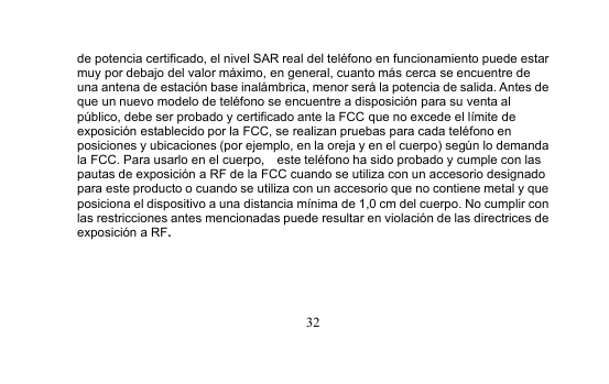 32de potencia certificado, el nivel SAR real del teléfono en funcionamiento puede estarmuy por debajo del valor máximo, en general, cuanto más cerca se encuentre deuna antena de estación base inalámbrica, menor será la potencia de salida. Antes deque un nuevo modelo de teléfono se encuentre a disposición para su venta alpúblico, debe ser probado y certificado ante la FCC que no excede el límite deexposición establecido por la FCC, se realizan pruebas para cada teléfono enposiciones y ubicaciones (por ejemplo, en la oreja y en el cuerpo) según lo demandala FCC. Para usarlo en el cuerpo, este teléfono ha sido probado y cumple con laspautas de exposición a RF de la FCC cuando se utiliza con un accesorio designadopara este producto o cuando se utiliza con un accesorio que no contiene metal y queposiciona el dispositivo a una distancia mínima de 1,0 cm del cuerpo. No cumplir conlas restricciones antes mencionadas puede resultar en violación de las directrices deexposición a RF.