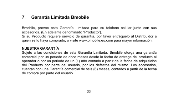 337. Garantía Limitada BmobileBmobile, provee esta Garantía Limitada para su teléfono celular junto con susaccesorios. (En adelante denominado “Producto”).Si su Producto requiere servicio de garantía, por favor entréguelo al Distribuidor aquien se lo haya comprado; o visite www.bmobile.eu.com para mayor información.NUESTRA GARANTÍASujeto a las condiciones de esta Garantía Limitada, Bmobile otorga una garantíacomercial por un período de doce meses desde la fecha de entrega del producto aloperador o por un periodo de un (1) año contado a partir de la fecha de adquisicióndel Producto por parte del usuario, por los defectos del mismo. Los accesorios,cuentan con una Garantía comercial de seis (6) meses, contados a partir de la fechade compra por parte del usuario.