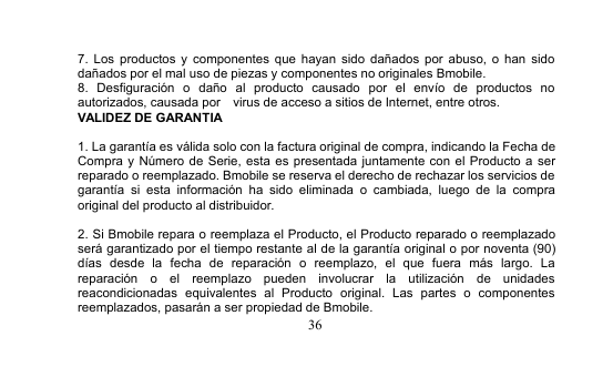 367. Los productos y componentes que hayan sido dañados por abuso, o han sidodañados por el mal uso de piezas y componentes no originales Bmobile.8. Desfiguración o daño al producto causado por el envío de productos noautorizados, causada por virus de acceso a sitios de Internet, entre otros.VALIDEZ DE GARANTIA1. La garantía es válida solo con la factura original de compra, indicando la Fecha deCompra y Número de Serie, esta es presentada juntamente con el Producto a serreparado o reemplazado. Bmobile se reserva el derecho de rechazar los servicios degarantía si esta información ha sido eliminada o cambiada, luego de la compraoriginal del producto al distribuidor.2. Si Bmobile repara o reemplaza el Producto, el Producto reparado o reemplazadoserá garantizado por el tiempo restante al de la garantía original o por noventa (90)días desde la fecha de reparación o reemplazo, el que fuera más largo. Lareparación o el reemplazo pueden involucrar la utilización de unidadesreacondicionadas equivalentes al Producto original. Las partes o componentesreemplazados, pasarán a ser propiedad de Bmobile.