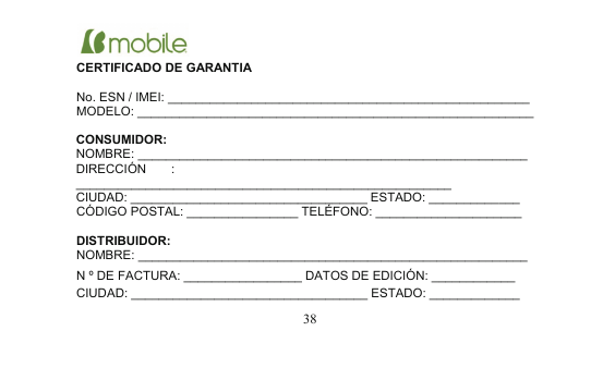 CIUDAD: __________________________________ ESTADO: _____________38CERTIFICADO DE GARANTIANo. ESN / IMEI: ____________________________________________________MODELO: _________________________________________________________CONSUMIDOR:NOMBRE: ________________________________________________________DIRECCIÓN :______________________________________________________CIUDAD: __________________________________ ESTADO: _____________CÓDIGO POSTAL: ________________ TELÉFONO: _____________________DISTRIBUIDOR:NOMBRE: ________________________________________________________N º DE FACTURA: _________________ DATOS DE EDICIÓN: ____________