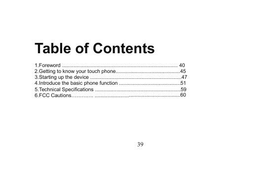 39Table of Contents1.Foreword ................................................................................. 402.Getting to know your touch phone.............................................453.Starting up the device ................................................................474.Introduce the basic phone function ...........................................515.Technical Specifications ............................................................596.FCC Cautions…………. ............................................................60