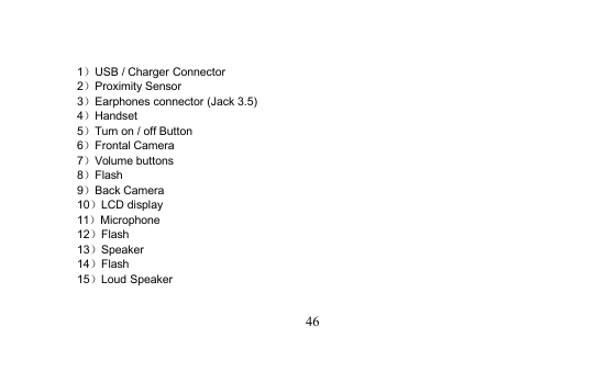 461）USB / Charger Connector2）Proximity Sensor3）Earphones connector (Jack 3.5)4）Handset5）Turn on / off Button6）Frontal Camera7）Volume buttons8）Flash9）Back Camera10）LCD display11）Microphone12）Flash13）Speaker14）Flash15）Loud Speaker