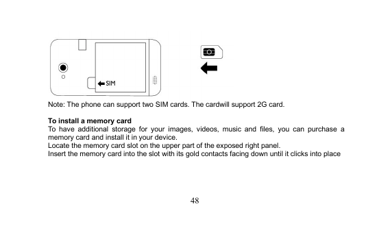 48Note: The phone can support two SIM cards. The cardwill support 2G card.To install a memory cardTo have additional storage for your images, videos, music and files, you can purchase amemory card and install it in your device.Locate the memory card slot on the upper part of the exposed right panel.Insert the memory card into the slot with its gold contacts facing down until it clicks into place