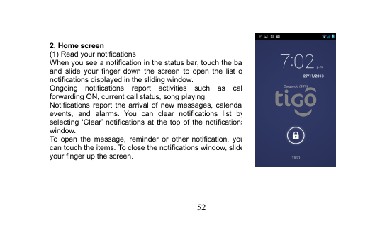 522. Home screen(1) Read your notificationsWhen you see a notification in the status bar, touch the barand slide your finger down the screen to open the list ofnotifications displayed in the sliding window.Ongoing notifications report activities such as callforwarding ON, current call status, song playing.Notifications report the arrival of new messages, calendarevents, and alarms. You can clear notifications list byselecting ‘Clear’ notifications at the top of the notificationswindow.To open the message, reminder or other notification, youcan touch the items. To close the notifications window, slideyour finger up the screen.