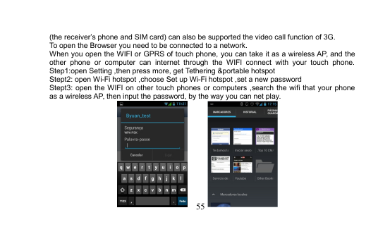 55(the receiver’s phone and SIM card) can also be supported the video call function of 3G.To open the Browser you need to be connected to a network.When you open the WIFI or GPRS of touch phone, you can take it as a wireless AP, and theother phone or computer can internet through the WIFI connect with your touch phone.Step1:open Setting ,then press more, get Tethering &amp;portable hotspotStept2: open Wi-Fi hotspot ,choose Set up Wi-Fi hotspot ,set a new passwordStept3: open the WIFI on other touch phones or computers ,search the wifi that your phoneas a wireless AP, then input the password, by the way you can net play.