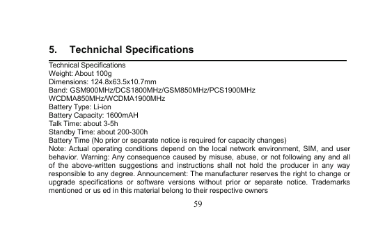 595. Technichal SpecificationsTechnical SpecificationsWeight: About100gDimensions: 124.8x63.5x10.7mmBand: GSM900MHz/DCS1800MHz/GSM850MHz/PCS1900MHzWCDMA850MHz/WCDMA1900MHzBattery Type: Li-ionBattery Capacity: 1600mAHTalk Time: about 3-5hStandby Time: about200-300hBattery Time (No prior or separate notice is required for capacity changes)Note: Actualoperating conditionsdepend on the local network environment, SIM, and userbehavior. Warning: Any consequence caused by misuse, abuse, or not following anyand allof the above-written suggestionsand instructions shall nothold the producer in any wayresponsible to anydegree. Announcement: The manufacturer reserves the right to change orupgrade specifications or software versions without prior or separate notice. Trademarksmentioned or us ed in this material belong to their respective owners