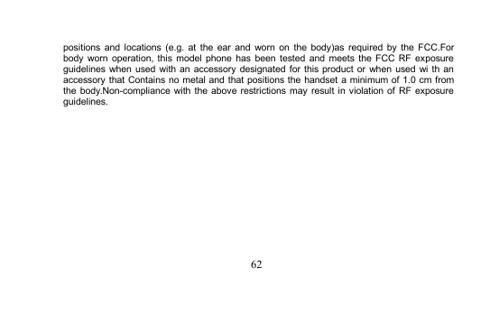 62positions and locations (e.g. at the ear and worn on the body)as required by the FCC.Forbody worn operation, this model phone has been tested and meets the FCC RF exposureguidelines when used with an accessory designated for this product or when used wi th anaccessory that Contains no metal and that positions the handset a minimum of 1.0 cm fromthe body.Non-compliance with the above restrictions may result in violation of RF exposureguidelines.