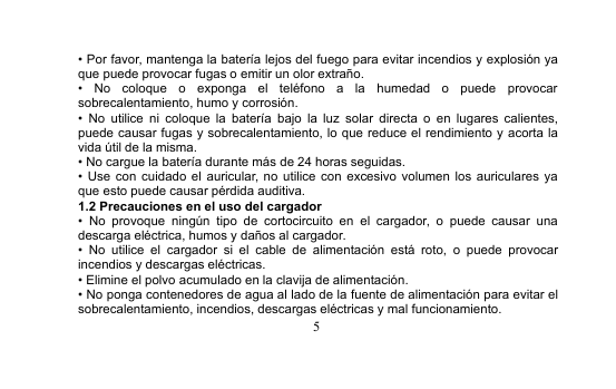 5• Por favor, mantenga la batería lejos del fuego para evitar incendios y explosión yaque puede provocar fugas o emitir un olor extraño.• No coloque o exponga el teléfono a la humedad o puede provocarsobrecalentamiento, humo y corrosión.• No utilice ni coloque la batería bajo la luz solar directa o en lugares calientes,puede causar fugas y sobrecalentamiento, lo que reduce el rendimiento y acorta lavida útil de la misma.• No cargue la batería durante más de 24 horas seguidas.• Use con cuidado el auricular, no utilice con excesivo volumen los auriculares yaque esto puede causar pérdida auditiva.1.2 Precauciones en el uso del cargador• No provoque ningún tipo de cortocircuito en el cargador, o puede causar unadescarga eléctrica, humos y daños al cargador.• No utilice el cargador si el cable de alimentación está roto, o puede provocarincendios y descargas eléctricas.• Elimine el polvo acumulado en la clavija de alimentación.• No ponga contenedores de agua al lado de la fuente de alimentación para evitar elsobrecalentamiento, incendios, descargas eléctricas y mal funcionamiento.