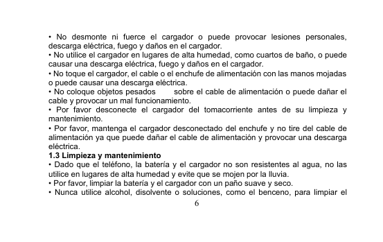 6• No desmonte ni fuerce el cargador o puede provocar lesiones personales,descarga eléctrica, fuego y daños en el cargador.• No utilice el cargador en lugares de alta humedad, como cuartos de baño, o puedecausar una descarga eléctrica, fuego y daños en el cargador.• No toque el cargador, el cable o el enchufe de alimentación con las manos mojadaso puede causar una descarga eléctrica.• No coloque objetos pesados sobre el cable de alimentación o puede dañar elcable y provocar un mal funcionamiento.• Por favor desconecte el cargador del tomacorriente antes de su limpieza ymantenimiento.• Por favor, mantenga el cargador desconectado del enchufe y no tire del cable dealimentación ya que puede dañar el cable de alimentación y provocar una descargaeléctrica.1.3 Limpieza y mantenimiento• Dado que el teléfono, la batería y el cargador no son resistentes al agua, no lasutilice en lugares de alta humedad y evite que se mojen por la lluvia.• Por favor, limpiar la batería y el cargador con un paño suave y seco.• Nunca utilice alcohol, disolvente o soluciones, como el benceno, para limpiar el