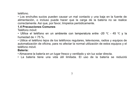 7teléfono.•Los enchufes sucios pueden causar un mal contacto y una baja en la fuente dealimentación, o incluso puede hacer que la carga de la batería no se realicecorrectamente. Así que, por favor, límpielos periódicamente.1.4 Precauciones ComunesTeléfono móvil:humedad de &lt; 75 %.•Utilice el teléfono lejos de los teléfonos regulares, televisores, radios y equipos deautomatización de oficina, para no afectar la normal utilización de estos equipos y elteléfono móvil.Batería:•Almacene la batería en un lugar fresco y ventilado y sin luz solar directa.•La batería tiene una vida útil limitada. El uso de la batería se reducirá