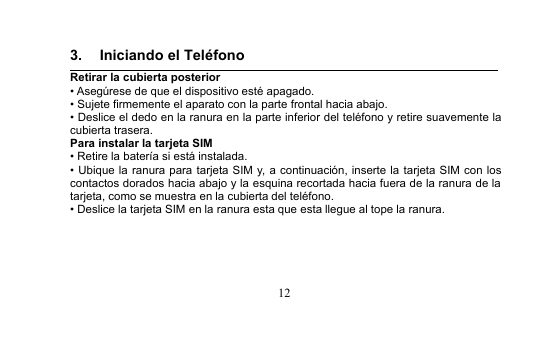 123. Iniciando el TeléfonoRetirar la cubierta posterior• Asegúrese de que el dispositivo esté apagado.• Sujete firmemente el aparato con la parte frontal hacia abajo.• Deslice el dedo en la ranura en la parte inferior del teléfono y retire suavemente lacubierta trasera.Para instalar la tarjeta SIM• Retire la batería si está instalada.• Ubique la ranura para tarjeta SIM y, a continuación, inserte la tarjeta SIM con loscontactos dorados hacia abajo y la esquina recortada hacia fuera de la ranura de latarjeta, como se muestra en la cubierta del teléfono.• Deslice la tarjeta SIM en la ranura esta que esta llegue al tope la ranura.