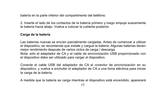 15batería en la parte inferior del compartimento del teléfono.2. Inserte el lado de los contactos de la batería primero y luego empuje suavementela batería hacia abajo. Vuelva a colocar la cubierta posterior.Carga de la bateríaLas baterías nuevas se envían parcialmente cargadas. Antes de comenzar a utilizarel dispositivo, se recomienda que instale y cargue la batería. Algunas baterías tienenmejor rendimiento después de varios ciclos de carga / descarga.Nota: sólo el adaptador de CA y el cable de sincronización USB proporcionado conel dispositivo debe ser utilizado para cargar el dispositivo.Conecte el cable USB del adaptador de CA al conector de sincronización en sudispositivo, y vuelva a enchufar el adaptador de CA a una toma eléctrica para iniciarla carga de la batería.A medida que la batería se carga mientras el dispositivo está encendido, aparecerá