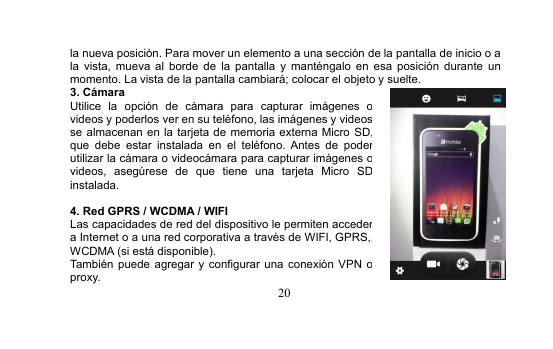 20la nueva posición. Para mover un elemento a una sección de la pantalla de inicio o ala vista, mueva al borde de la pantalla y manténgalo en esa posición durante unmomento. La vista de la pantalla cambiará; colocar el objeto y suelte.3. CámaraUtilice la opción de cámara para capturar imágenes ovideos y poderlos ver en su teléfono, las imágenes y videosse almacenan en la tarjeta de memoria externa Micro SD,que debe estar instalada en el teléfono. Antes de poderutilizar la cámara o videocámara para capturar imágenes ovideos, asegúrese de que tiene una tarjeta Micro SDinstalada.4. Red GPRS / WCDMA / WIFILas capacidades de red del dispositivo le permiten accedera Internet o a una red corporativa a través de WIFI, GPRS,,WCDMA (si está disponible).También puede agregar y configurar una conexión VPN oproxy.