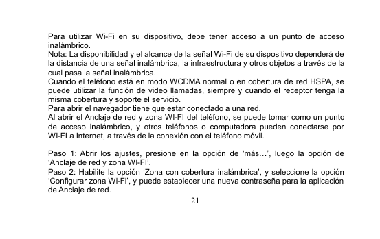 21Para utilizar Wi-Fi en su dispositivo, debe tener acceso a un punto de accesoinalámbrico.Nota: La disponibilidad y el alcance de la señal Wi-Fi de su dispositivo dependerá dela distancia de una señal inalámbrica, la infraestructura y otros objetos a través de lacual pasa la señal inalámbrica.Cuando el teléfono está en modo WCDMA normal o en cobertura de red HSPA, sepuede utilizar la función de video llamadas, siempre y cuando el receptor tenga lamisma cobertura y soporte el servicio.Para abrir el navegador tiene que estar conectado a una red.Al abrir el Anclaje de red y zona WI-FI del teléfono, se puede tomar como un puntode acceso inalámbrico, y otros teléfonos o computadora pueden conectarse porWI-FI a Internet, a través de la conexión con el teléfono móvil.Paso 1: Abrir los ajustes, presione en la opción de ‘más…’, luego la opción de‘Anclaje de red y zona WI-FI’.Paso 2: Habilite la opción ‘Zona con cobertura inalámbrica’, y seleccione la opción‘Configurar zona Wi-Fi’, y puede establecer una nueva contraseña para la aplicaciónde Anclaje de red.