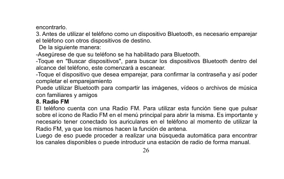 26encontrarlo.3. Antes de utilizar el teléfono como un dispositivo Bluetooth, es necesario emparejarel teléfono con otros dispositivos de destino.De la siguiente manera:-Asegúrese de que su teléfono se ha habilitado para Bluetooth.-Toque en &quot;Buscar dispositivos&quot;, para buscar los dispositivos Bluetooth dentro delalcance del teléfono, este comenzará a escanear.-Toque el dispositivo que desea emparejar, para confirmar la contraseña y así podercompletar el emparejamientoPuede utilizar Bluetooth para compartir las imágenes, vídeos o archivos de músicacon familiares y amigos8. Radio FMEl teléfono cuenta con una Radio FM. Para utilizar esta función tiene que pulsarsobre el icono de Radio FM en el menú principal para abrir la misma. Es importante ynecesario tener conectado los auriculares en el teléfono al momento de utilizar laRadio FM, ya que los mismos hacen la función de antena.Luego de eso puede proceder a realizar una búsqueda automática para encontrarlos canales disponibles o puede introducir una estación de radio de forma manual.