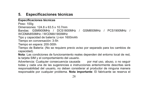 285. Especificaciones técnicasEspecificaciones técnicasPeso: 100gDimensiones: 124.8 x 63.5 x 10.7mmBandas: GSM900MHz / DCS1800MHz / GSM850MHz / PCS1900MHz /WCDMA850MHz / WCDMA1900MHzTipo y capacidad de batería: Li-ion 1600mAhTiempo en conversación: 3-5hTiempo en espera: 200-300hTiempo de Batería: (No se requiere previo aviso por separado para los cambios decapacidad).Nota: Las condiciones de funcionamiento reales dependen del entorno local de red,la tarjeta SIM y el comportamiento del usuario.Advertencia: Cualquier consecuencia causada por mal uso, abuso, o no seguirtodas y cada una de las sugerencias e instrucciones anteriormente descritas seráresponsabilidad del usuario, no deben considerar al productor de ninguna maneraresponsable por cualquier problema. Nota importante: El fabricante se reserva el