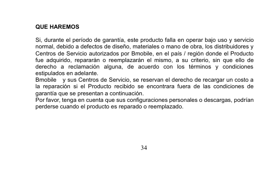 34QUE HAREMOSSi, durante el período de garantía, este producto falla en operar bajo uso y servicionormal, debido a defectos de diseño, materiales o mano de obra, los distribuidores yCentros de Servicio autorizados por Bmobile, en el país / región donde el Productofue adquirido, repararán o reemplazarán el mismo, a su criterio, sin que ello dederecho a reclamación alguna, de acuerdo con los términos y condicionesestipulados en adelante.Bmobile y sus Centros de Servicio, se reservan el derecho de recargar un costo ala reparación si el Producto recibido se encontrara fuera de las condiciones degarantía que se presentan a continuación.Por favor, tenga en cuenta que sus configuraciones personales o descargas, podríanperderse cuando el producto es reparado o reemplazado.