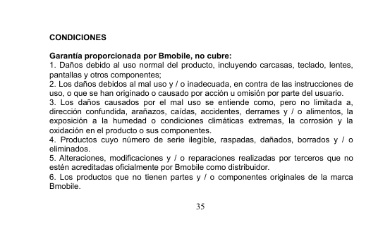 35CONDICIONESGarantía proporcionada por Bmobile, no cubre:1. Daños debido al uso normal del producto, incluyendo carcasas, teclado, lentes,pantallas y otros componentes;2. Los daños debidos al mal uso y / o inadecuada, en contra de las instrucciones deuso, o que se han originado o causado por acción u omisión por parte del usuario.3. Los daños causados por el mal uso se entiende como, pero no limitada a,dirección confundida, arañazos, caídas, accidentes, derrames y / o alimentos, laexposición a la humedad o condiciones climáticas extremas, la corrosión y laoxidación en el producto o sus componentes.4. Productos cuyo número de serie ilegible, raspadas, dañados, borrados y / oeliminados.5. Alteraciones, modificaciones y / o reparaciones realizadas por terceros que noestén acreditadas oficialmente por Bmobile como distribuidor.6. Los productos que no tienen partes y / o componentes originales de la marcaBmobile.