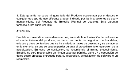 373. Esta garantía no cubre ninguna falla del Producto ocasionada por el desuso ocualquier otro tipo de uso diferente a aquel indicado por las instrucciones de uso ymantenimiento del Producto de Bmobile (Manual de Usuario). Esta garantíatampoco cubre cualquier fallaATENCIONBmobile recomienda encarecidamente que, antes de la actualización del software oel mantenimiento del producto, se hace una copia de seguridad de los datos,enlaces y otros contenidos que se ha enviado a través de descarga y se almacenaen la memoria, ya que se pueden perder durante el procedimiento o reparación de laactualización. En caso de sustitución, se recomienda el mismo procedimiento.Bmobile no será responsable en ningún caso por pérdida, daño y / o corrupción dedatos sobre producto entregado para su reparación, actualización de software o unreemplazo.