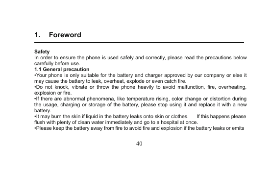 401. ForewordSafetyIn order to ensure the phone is used safely and correctly, please read the precautionsbelowcarefully before use.1.1 General precaution•Yourphone is only suitable for the battery and chargerapproved by our company or else itmay cause the battery to leak, overheat, explode or even catch fire.•Do not knock, vibrate or throw the phoneheavily to avoid malfunction, fire, overheating,explosion or fire.•If there are abnormal phenomena, like temperature rising, color change or distortion duringthe usage, charging or storage of the battery, please stop using it and replace it with a newbattery.•It may burn the skin if liquid in the battery leaks onto skin or clothes. If this happens pleaseflush with plenty of cleanwater immediately and go to a hospital at once.•Please keep the battery away from fire to avoid fire and explosion if the battery leaks or emits