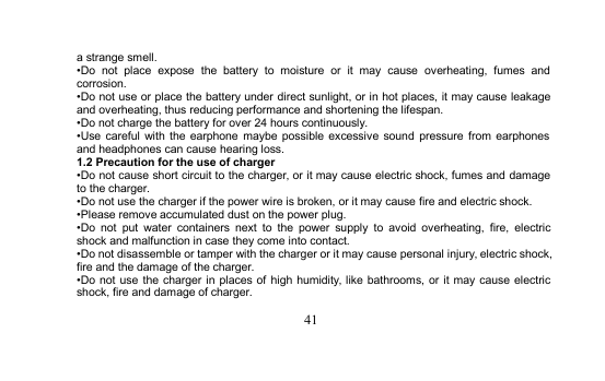 41a strange smell.•Do not place expose the battery to moisture or it may cause overheating, fumes andcorrosion.•Do not use or place the battery under direct sunlight, or in hot places, it may cause leakageand overheating, thus reducing performance and shortening the lifespan.•Do not charge the battery for over 24 hours continuously.•Use careful with the earphone maybe possible excessive sound pressure from earphonesand headphones can cause hearing loss.1.2 Precaution for the use of charger•Do not cause short circuit to the charger, or it may cause electric shock, fumes and damageto the charger.•Do not use the charger if the power wire is broken, or it may cause fire and electric shock.•Please remove accumulated dust on the power plug.•Do not put water containers next to the power supply to avoid overheating, fire, electricshock and malfunction in case they come into contact.•Do not disassemble or tamper with the charger or it may cause personal injury, electric shock,fire and the damage of the charger.•Do not use the charger in places of high humidity, like bathrooms, or it may cause electricshock, fire and damage of charger.