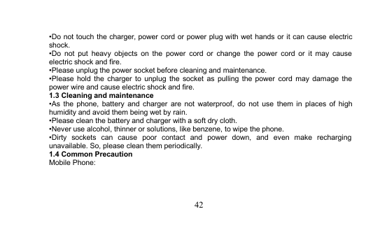 42•Do not touch the charger, power cord or power plug with wet hands or it can cause electricshock.•Do not put heavy objects on the power cord or change the power cord or it may causeelectric shock and fire.•Please unplug the power socket before cleaning and maintenance.•Please hold the charger to unplug the socket as pulling the power cord may damage thepower wire and cause electric shock and fire.1.3 Cleaning and maintenance•As the phone, battery and charger are not waterproof, do not use them in places of highhumidity and avoid them being wet by rain.•Please clean the battery and charger with a soft dry cloth.•Never use alcohol, thinner or solutions, like benzene, to wipe the phone.•Dirty sockets can cause poor contact and power down, and even make rechargingunavailable. So, please clean them periodically.1.4 Common PrecautionMobile Phone: