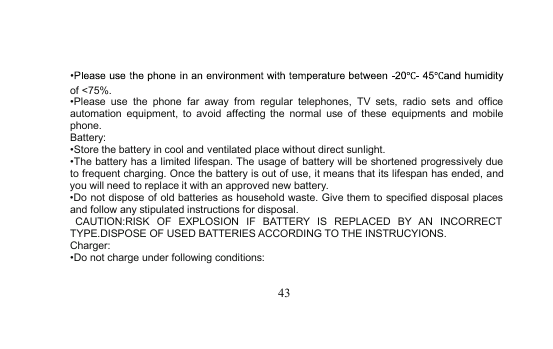 43of &lt;75%.•Please use the phone far away from regular telephones, TV sets, radio sets and officeautomation equipment, to avoid affecting the normal use of these equipments and mobilephone.Battery:•Store the battery in cooland ventilated place without direct sunlight.•The battery has a limited lifespan. The usage of battery will be shortened progressively dueto frequent charging. Once the battery is out of use, it means that its lifespanhasended,andyou will need to replace it with an approved newbattery.•Do not dispose of old batteries as household waste. Give them to specified disposal placesand follow any stipulated instructions for disposal.CAUTION:RISK OF EXPLOSION IF BATTERY IS REPLACED BY AN INCORRECTTYPE.DISPOSE OF USED BATTERIES ACCORDING TO THE INSTRUCYIONS.Charger:•Do not charge under following conditions: